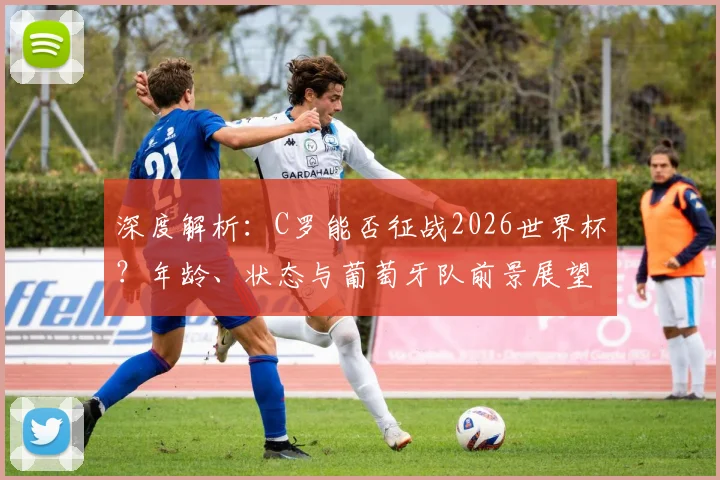 深度解析：C罗能否征战2026世界杯？年龄、状态与葡萄牙队前景展望