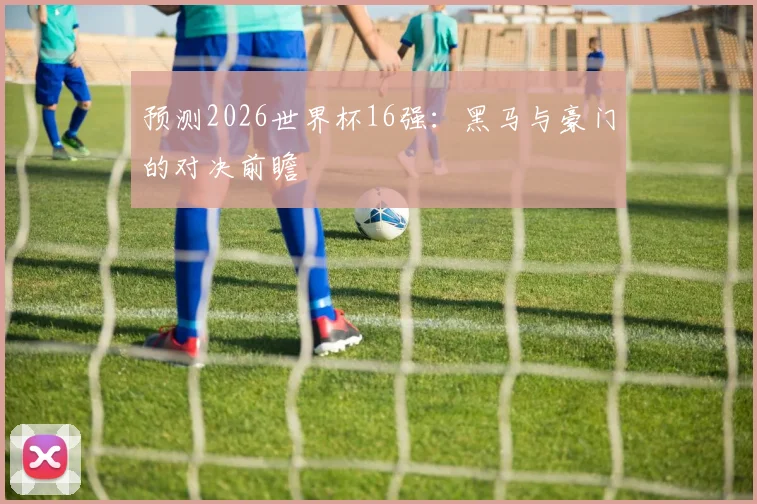 预测2026世界杯16强:黑马与豪门的对决前瞻