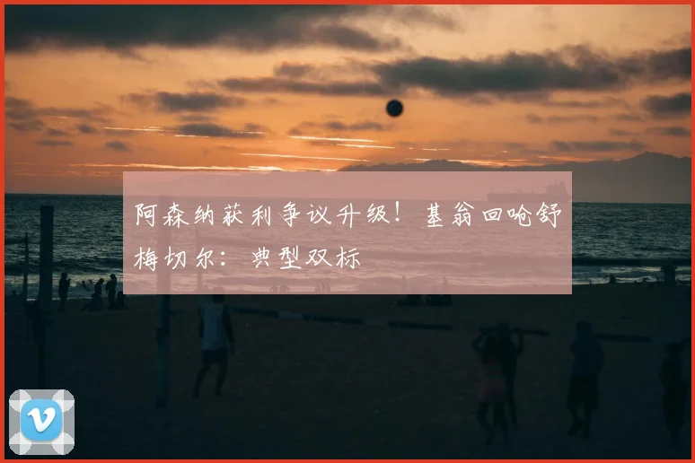 阿森纳获利争议升级！基翁回呛舒梅切尔：典型双标