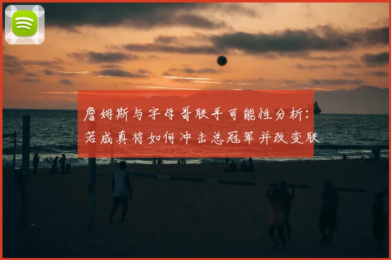 詹姆斯与字母哥联手可能性分析：若成真将如何冲击总冠军并改变联盟格局？