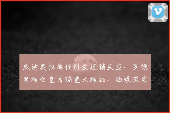 瓜迪奥拉离任引发连锁反应,罗德里转会皇马现重大转机,西媒深度解析关键因素