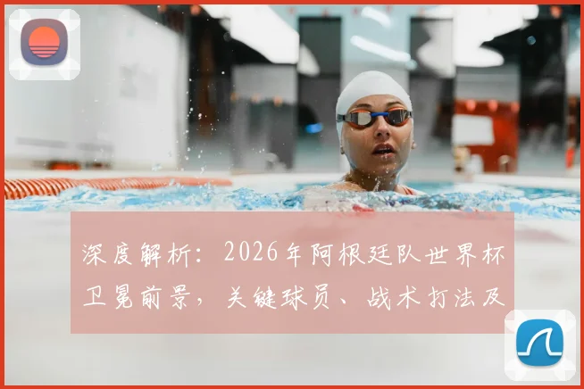 深度解析：2026年阿根廷队世界杯卫冕前景，关键球员、战术打法及潜在挑战全览