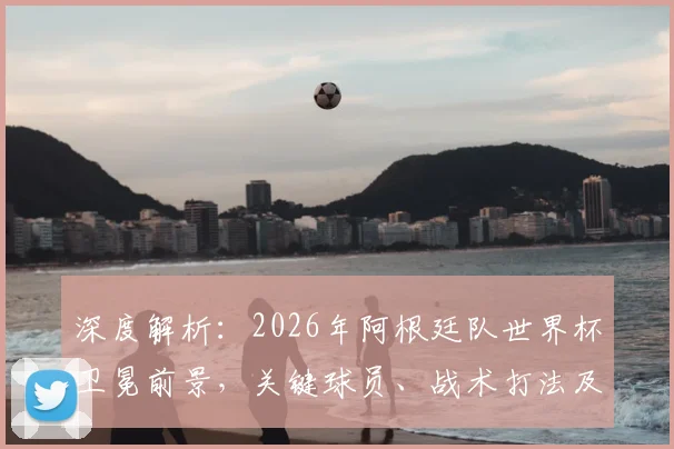 深度解析：2026年阿根廷队世界杯卫冕前景，关键球员、战术打法及潜在挑战全览