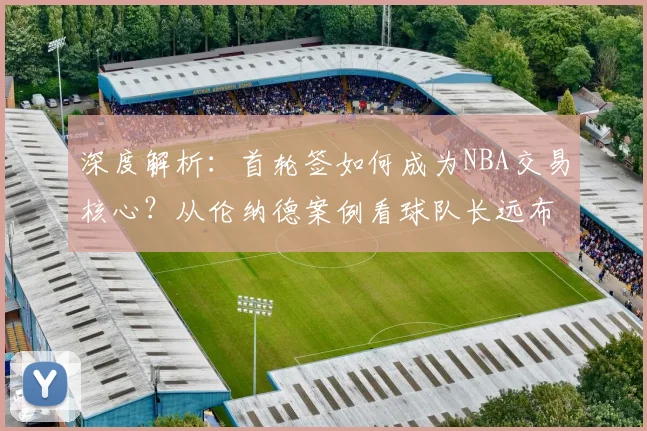深度解析：首轮签如何成为NBA交易核心？从伦纳德案例看球队长远布局