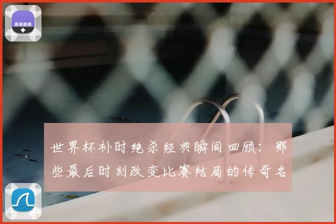 世界杯补时绝杀经典瞬间回顾：那些最后时刻改变比赛结局的传奇名场面