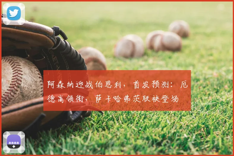 阿森纳迎战伯恩利，首发预测：厄德高领衔，萨卡哈弗茨联袂登场