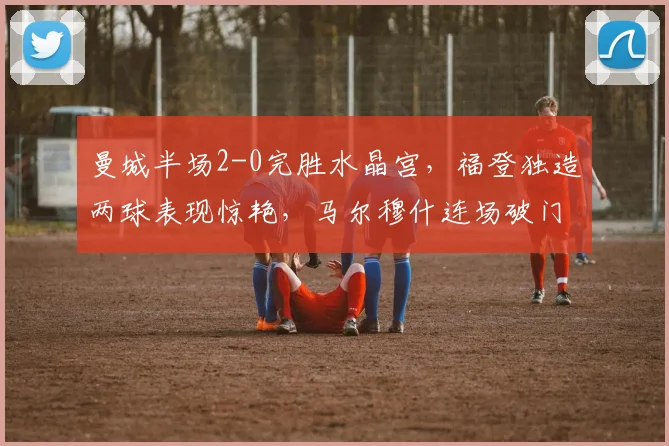 曼城半场2-0完胜水晶宫，福登独造两球表现惊艳，马尔穆什连场破门解析