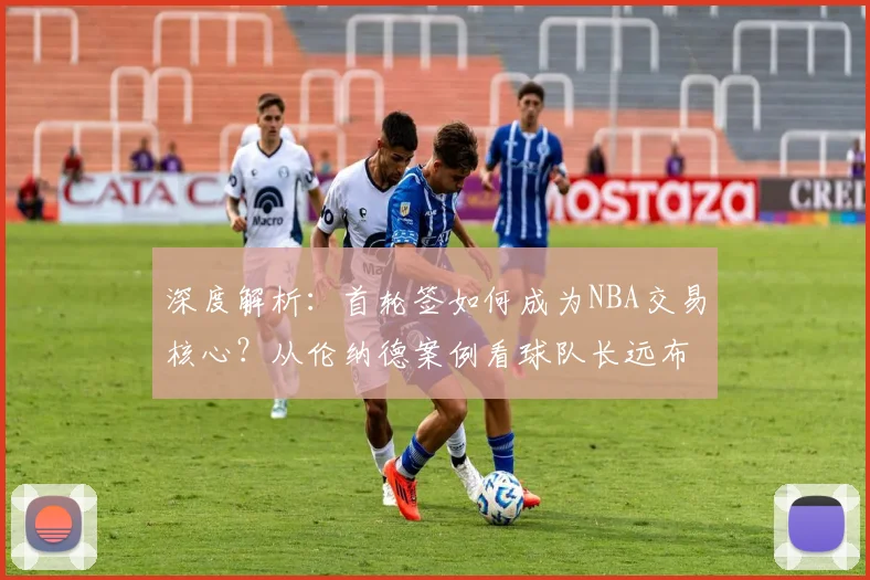 深度解析：首轮签如何成为NBA交易核心？从伦纳德案例看球队长远布局